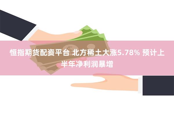 恒指期货配资平台 北方稀土大涨5.78% 预计上半年净利润暴增