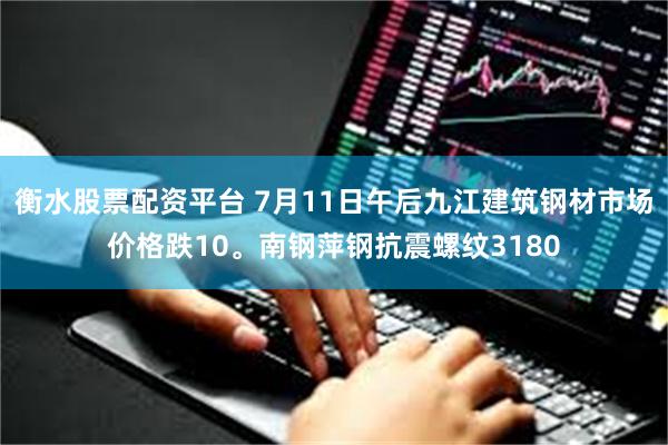 衡水股票配资平台 7月11日午后九江建筑钢材市场价格跌10。南钢萍钢抗震螺纹3180
