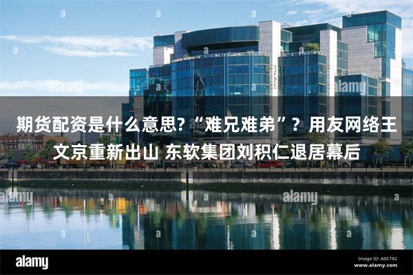 期货配资是什么意思? “难兄难弟”？用友网络王文京重新出山 东软集团刘积仁退居幕后