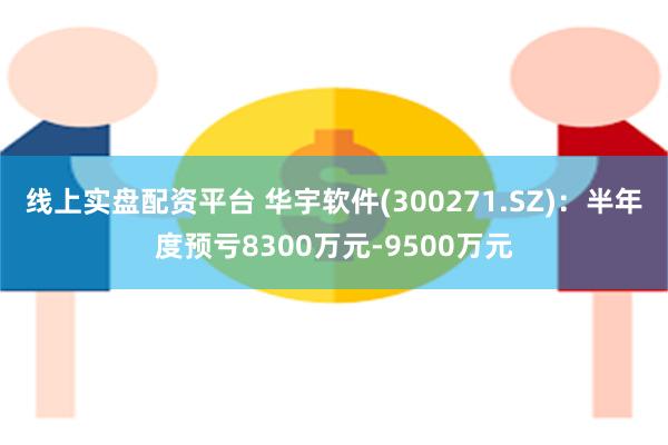 线上实盘配资平台 华宇软件(300271.SZ)：半年度预亏8300万元-9500万元