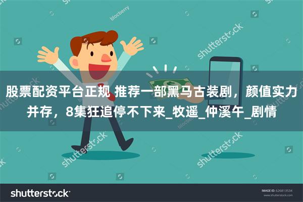 股票配资平台正规 推荐一部黑马古装剧，颜值实力并存，8集狂追停不下来_牧遥_仲溪午_剧情