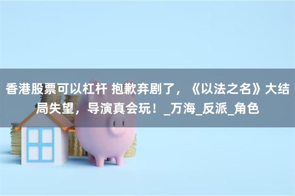 香港股票可以杠杆 抱歉弃剧了，《以法之名》大结局失望，导演真会玩！_万海_反派_角色