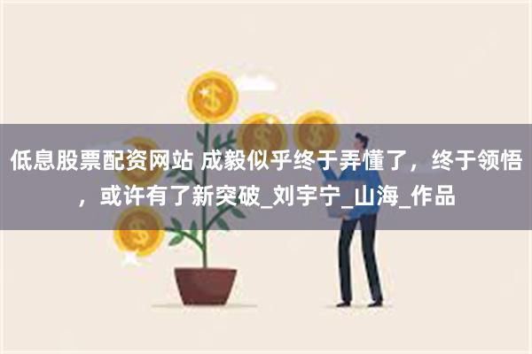 低息股票配资网站 成毅似乎终于弄懂了，终于领悟，或许有了新突破_刘宇宁_山海_作品