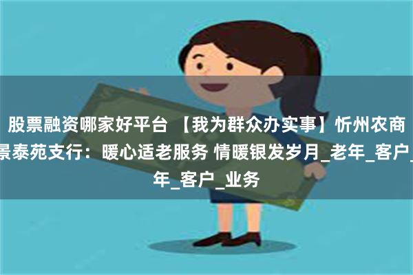股票融资哪家好平台 【我为群众办实事】忻州农商银行景泰苑支行：暖心适老服务 情暖银发岁月_老年_客户_业务