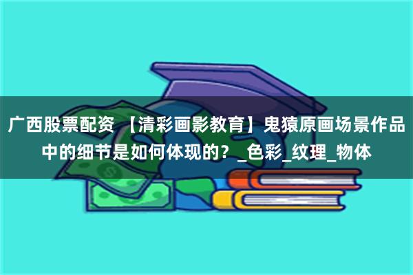广西股票配资 【清彩画影教育】鬼猿原画场景作品中的细节是如何体现的？_色彩_纹理_物体