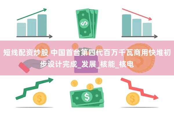 短线配资炒股 中国首台第四代百万千瓦商用快堆初步设计完成_发展_核能_核电