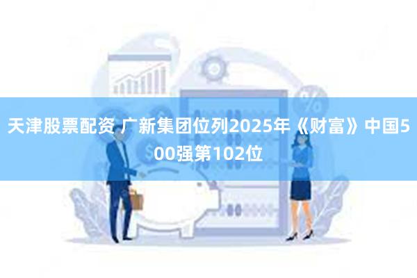 天津股票配资 广新集团位列2025年《财富》中国500强第102位