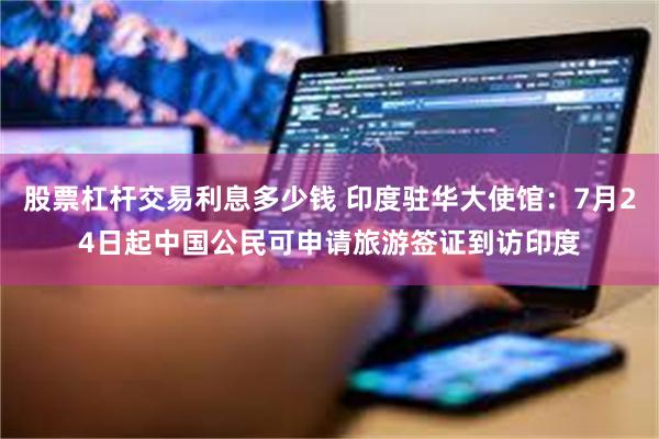 股票杠杆交易利息多少钱 印度驻华大使馆：7月24日起中国公民可申请旅游签证到访印度