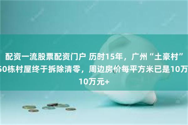 配资一流股票配资门户 历时15年，广州“土豪村”1950栋村屋终于拆除清零，周边房价每平方米已是10万元+
