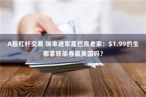 A股杠杆交易 瑞幸进军星巴克老家：$1.99的生椰拿铁能卷赢美国吗？