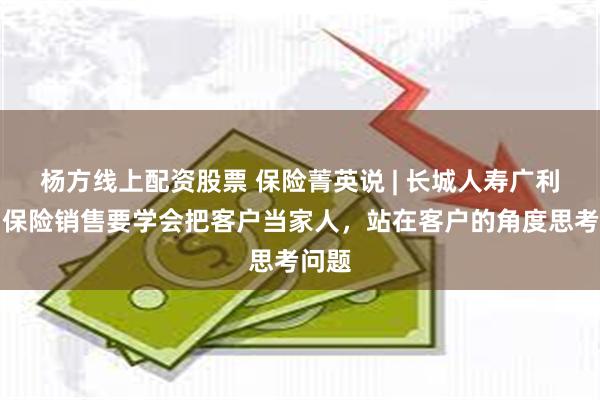 杨方线上配资股票 保险菁英说 | 长城人寿广利贤：保险销售要学会把客户当家人，站在客户的角度思考问题