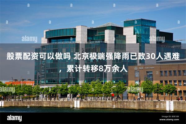 股票配资可以做吗 北京极端强降雨已致30人遇难，累计转移8万余人