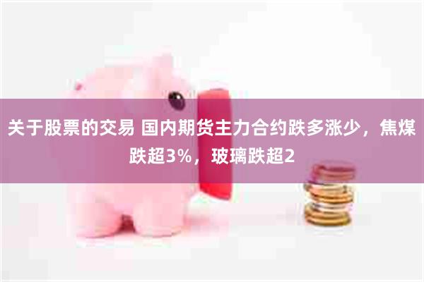 关于股票的交易 国内期货主力合约跌多涨少，焦煤跌超3%，玻璃跌超2