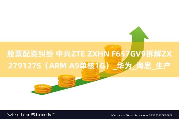 股票配资纠纷 中兴ZTE ZXHN F657GV9拆解ZX279127S（ARM A9单核1G）_华为_海思_生产