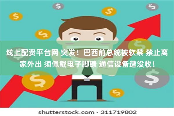 线上配资平台网 突发！巴西前总统被软禁 禁止离家外出 须佩戴电子脚镣 通信设备遭没收！