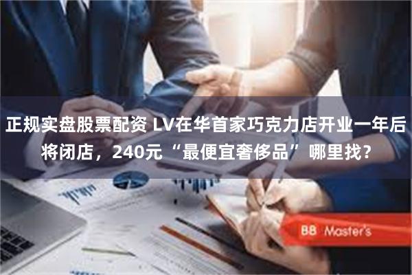 正规实盘股票配资 LV在华首家巧克力店开业一年后将闭店，240元 “最便宜奢侈品” 哪里找？
