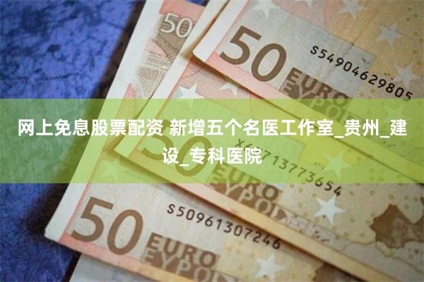 网上免息股票配资 新增五个名医工作室_贵州_建设_专科医院