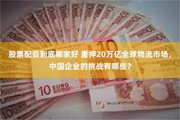 股票配资到底哪家好 重押20万亿全球物流市场，中国企业的挑战有哪些？