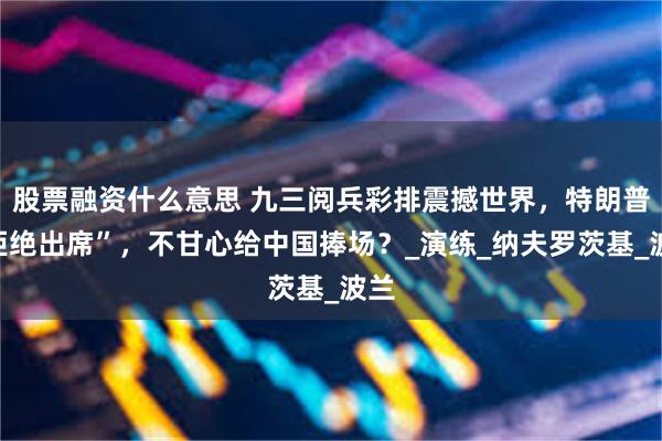 股票融资什么意思 九三阅兵彩排震撼世界，特朗普“拒绝出席”，不甘心给中国捧场？_演练_纳夫罗茨基_波兰
