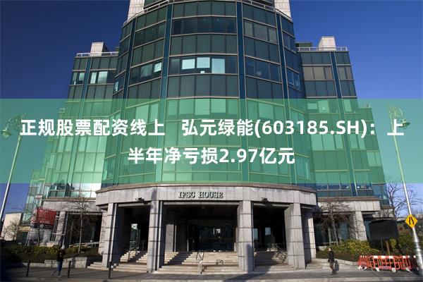正规股票配资线上   弘元绿能(603185.SH)：上半年净亏损2.97亿元