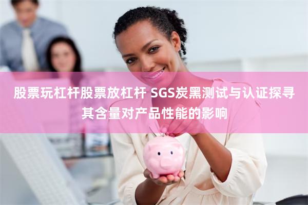 股票玩杠杆股票放杠杆 SGS炭黑测试与认证探寻其含量对产品性能的影响