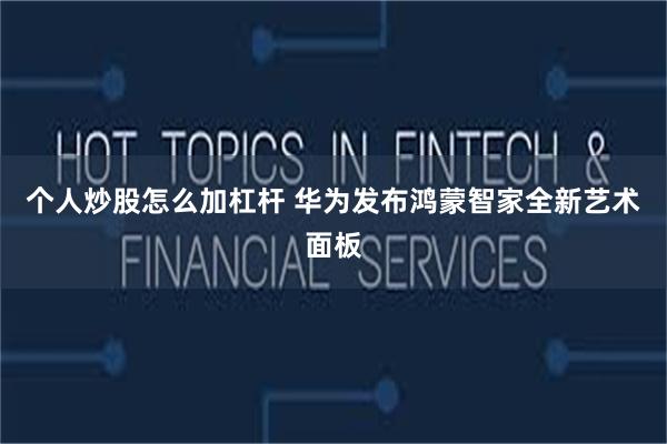 个人炒股怎么加杠杆 华为发布鸿蒙智家全新艺术面板